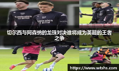 切尔西与阿森纳的龙珠对决谁将成为英超的王者之争
