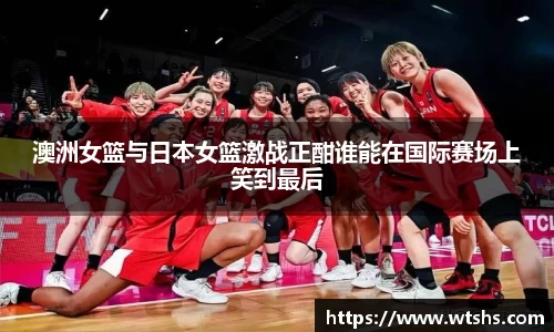 澳洲女篮与日本女篮激战正酣谁能在国际赛场上笑到最后
