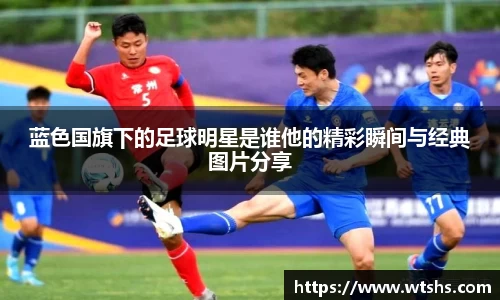蓝色国旗下的足球明星是谁他的精彩瞬间与经典图片分享
